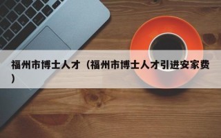 福州市博士人才（福州市博士人才引进安家费）