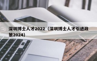 深圳博士人才2022（深圳博士人才引进政策2024）