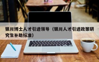 银川博士人才引进领导（银川人才引进政策研究生补助标准）