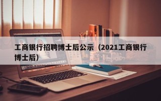 工商银行招聘博士后公示（2021工商银行博士后）