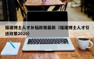 福建博士人才补贴政策最新（福建博士人才引进政策2020）