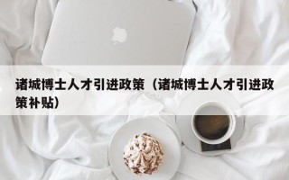 诸城博士人才引进政策（诸城博士人才引进政策补贴）