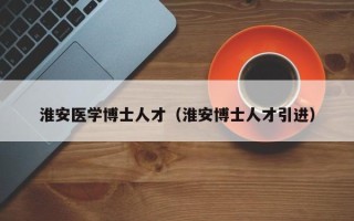 淮安医学博士人才（淮安博士人才引进）