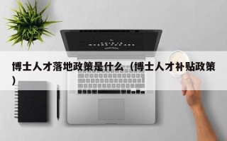 博士人才落地政策是什么（博士人才补贴政策）
