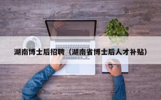 湖南博士后招聘（湖南省博士后人才补贴）