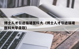 博士人才引进福建医科大（博士人才引进福建医科大学录取）