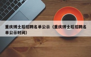 重庆博士后招聘名单公示（重庆博士后招聘名单公示时间）