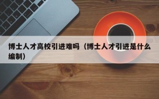 博士人才高校引进难吗（博士人才引进是什么编制）