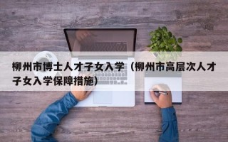柳州市博士人才子女入学（柳州市高层次人才子女入学保障措施）
