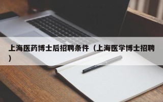 上海医药博士后招聘条件（上海医学博士招聘）