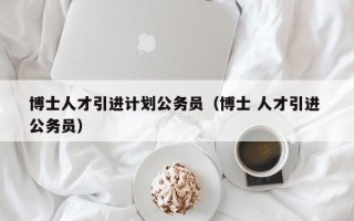 博士人才引进计划公务员（博士 人才引进 公务员）