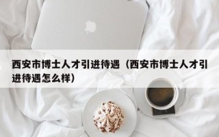 西安市博士人才引进待遇（西安市博士人才引进待遇怎么样）