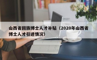 山西省回族博士人才补贴（2020年山西省博士人才引进情况）