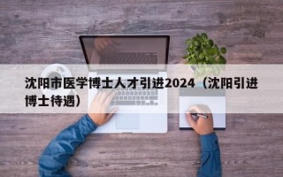 沈阳市医学博士人才引进2024（沈阳引进博士待遇）