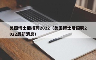 美国博士后招聘2022（美国博士后招聘2022最新消息）