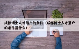 成都博士人才落户的条件（成都博士人才落户的条件是什么）