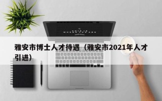 雅安市博士人才待遇（雅安市2021年人才引进）