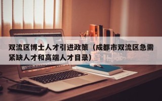 双流区博士人才引进政策（成都市双流区急需紧缺人才和高端人才目录）