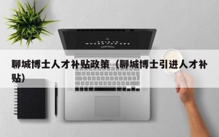 聊城博士人才补贴政策（聊城博士引进人才补贴）