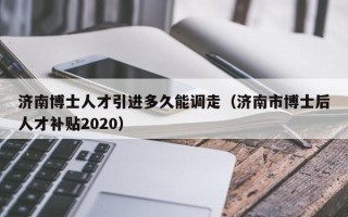 济南博士人才引进多久能调走（济南市博士后人才补贴2020）