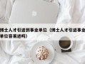 博士人才引进到事业单位（博士人才引进事业单位容易进吗）