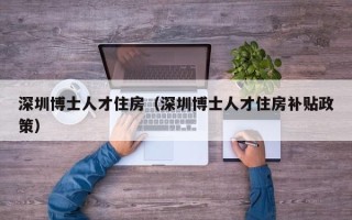 深圳博士人才住房（深圳博士人才住房补贴政策）