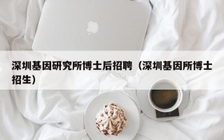 深圳基因研究所博士后招聘（深圳基因所博士招生）