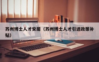苏州博士人才安居（苏州博士人才引进政策补贴）