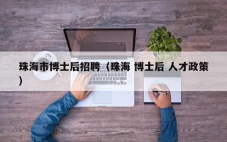 珠海市博士后招聘（珠海 博士后 人才政策）
