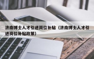 济南博士人才引进岗位补贴（济南博士人才引进岗位补贴政策）