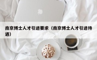 南京博士人才引进要求（南京博士人才引进待遇）