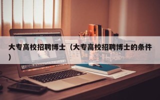 大专高校招聘博士（大专高校招聘博士的条件）