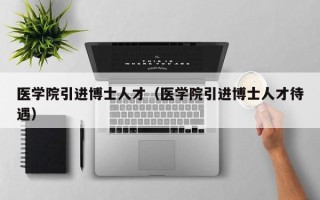 医学院引进博士人才（医学院引进博士人才待遇）
