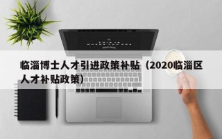 临淄博士人才引进政策补贴（2020临淄区人才补贴政策）