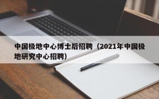 中国极地中心博士后招聘（2021年中国极地研究中心招聘）