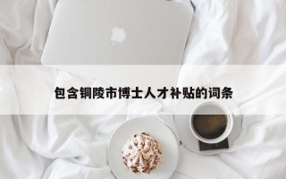 包含铜陵市博士人才补贴的词条
