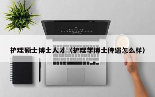 护理硕士博士人才（护理学博士待遇怎么样）