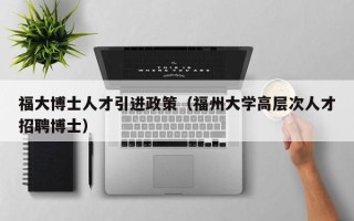 福大博士人才引进政策（福州大学高层次人才招聘博士）