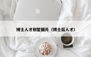 博士人才别墅图片（博士后人才）