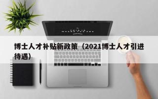 博士人才补贴新政策（2021博士人才引进待遇）