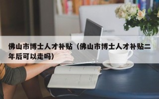 佛山市博士人才补贴（佛山市博士人才补贴二年后可以走吗）