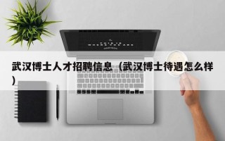 武汉博士人才招聘信息（武汉博士待遇怎么样）