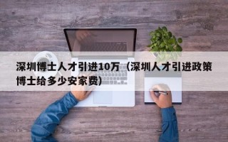 深圳博士人才引进10万（深圳人才引进政策博士给多少安家费）