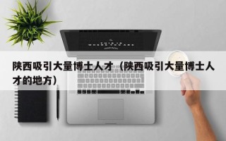 陕西吸引大量博士人才（陕西吸引大量博士人才的地方）