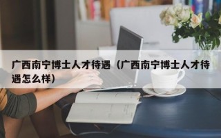 广西南宁博士人才待遇（广西南宁博士人才待遇怎么样）
