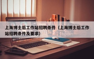 上海博士后工作站招聘条件（上海博士后工作站招聘条件及要求）