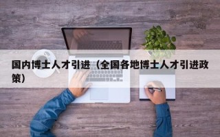 国内博士人才引进（全国各地博士人才引进政策）