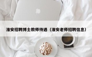 淮安招聘博士教师待遇（淮安老师招聘信息）