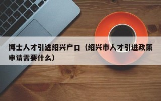 博士人才引进绍兴户口（绍兴市人才引进政策申请需要什么）