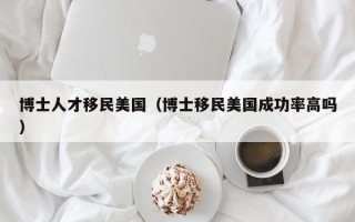 博士人才移民美国（博士移民美国成功率高吗）